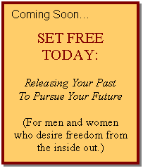 Text Box: Coming Soon…    SET FREE TODAY:    Releasing Your Past  To Pursue Your Future    (For men and women who desire freedom from the inside out.)    